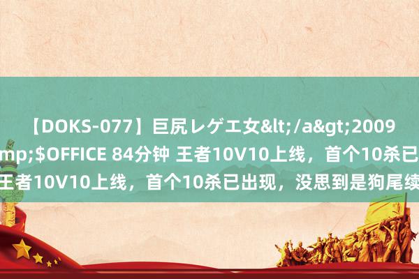 【DOKS-077】巨尻レゲエ女</a>2009-05-01OFFICE K’S&$OFFICE 84分钟 王者10V10上线，首个10杀已出现，没思到是狗尾续蝉和瑶