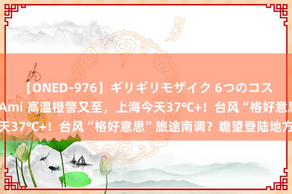 【ONED-976】ギリギリモザイク 6つのコスチュームでパコパコ！ Ami 高温橙警又至，上海今天37℃+！台风“格好意思”旅途南调？瞻望登陆地方→