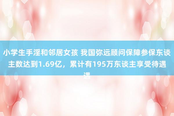 小学生手淫和邻居女孩 我国弥远顾问保障参保东谈主数达到1.69亿，累计有195万东谈主享受待遇