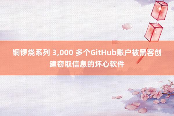 铜锣烧系列 3,000 多个GitHub账户被黑客创建窃取信息的坏心软件