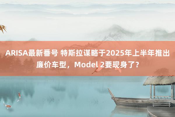 ARISA最新番号 特斯拉谋略于2025年上半年推出廉价车型，Model 2要现身了？