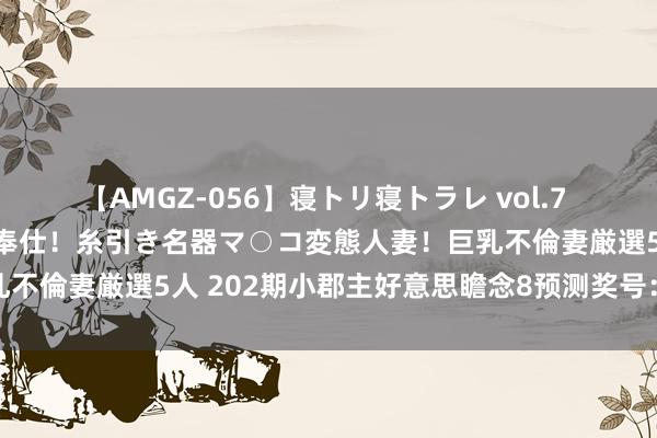 【AMGZ-056】寝トリ寝トラレ vol.7 巨乳むっちむちパイズリ奉仕！糸引き名器マ○コ変態人妻！巨乳不倫妻厳選5人 202期小郡主好意思瞻念8预测奖号：独胆参考