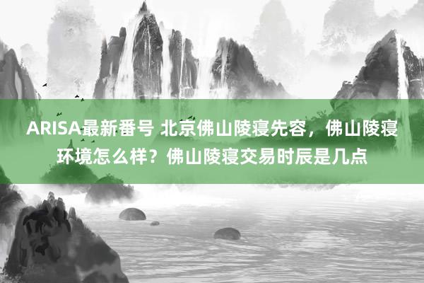 ARISA最新番号 北京佛山陵寝先容，佛山陵寝环境怎么样？佛山陵寝交易时辰是几点