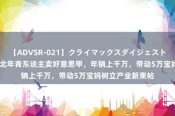 【ADVSR-021】クライマックスダイジェスト 姦鬼 ’10 这群苏北年青东谈主卖好意思甲，年销上千万，带动5万宝妈树立产业新柬帖