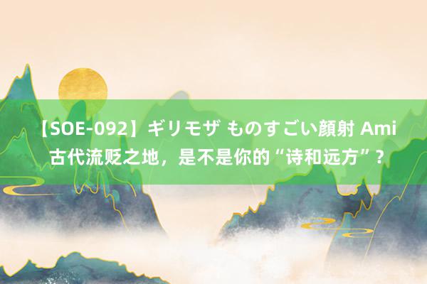 【SOE-092】ギリモザ ものすごい顔射 Ami 古代流贬之地，是不是你的“诗和远方”？