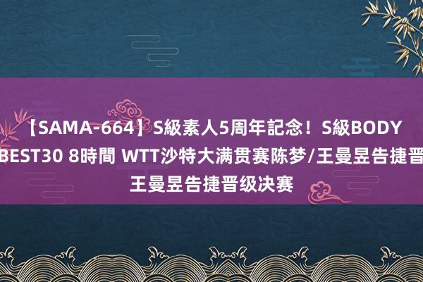 【SAMA-664】S級素人5周年記念！S級BODY中出しBEST30 8時間 WTT沙特大满贯赛陈梦/王曼昱告捷晋级决赛