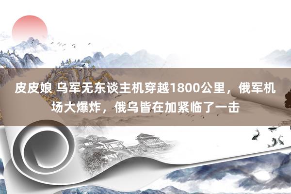 皮皮娘 乌军无东谈主机穿越1800公里，俄军机场大爆炸，俄乌皆在加紧临了一击