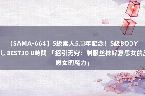 【SAMA-664】S級素人5周年記念！S級BODY中出しBEST30 8時間 「招引无穷：制服丝袜好意思女的魔力」