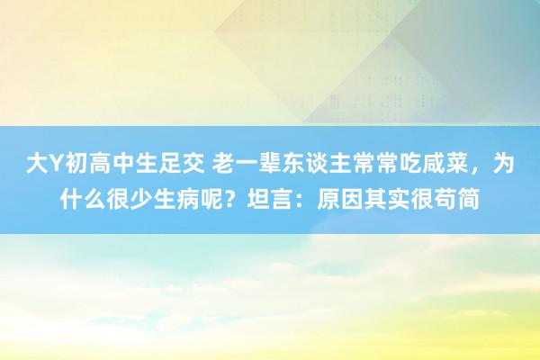 大Y初高中生足交 老一辈东谈主常常吃咸菜，为什么很少生病呢？坦言：原因其实很苟简