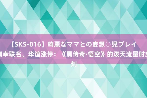 【SKS-016】綺麗なママとの妄想○児プレイ 瑞幸联名、华谊涨停：《黑传奇·悟空》的泼天流量时刻