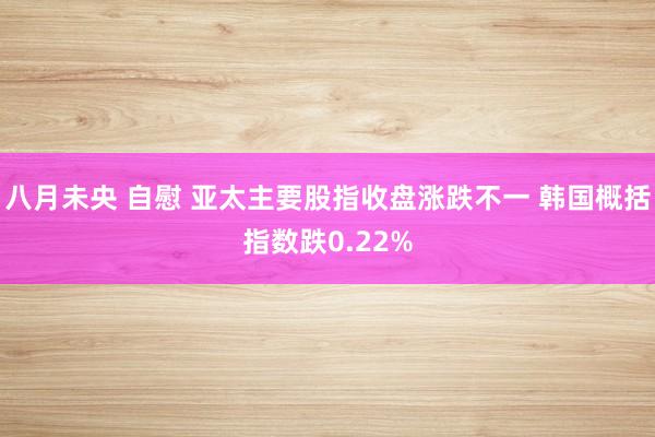 八月未央 自慰 亚太主要股指收盘涨跌不一 韩国概括指数跌0.22%