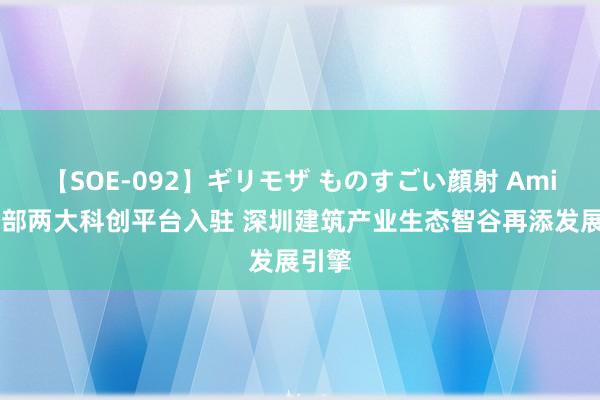 【SOE-092】ギリモザ ものすごい顔射 Ami 住建部两大科创平台入驻 深圳建筑产业生态智谷再添发展引擎