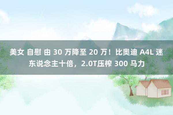 美女 自慰 由 30 万降至 20 万！比奥迪 A4L 迷东说念主十倍，2.0T压榨 300 马力