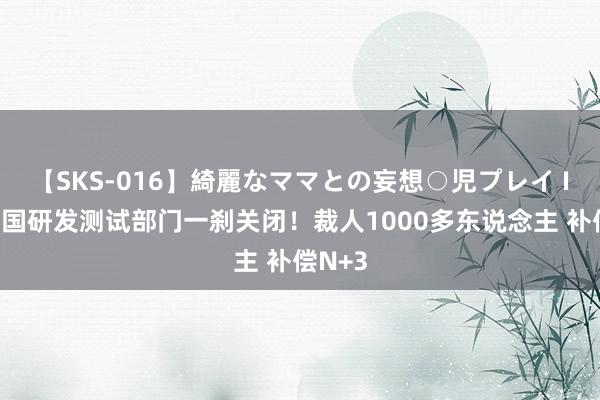 【SKS-016】綺麗なママとの妄想○児プレイ IBM中国研发测试部门一刹关闭！裁人1000多东说念主 补偿N+3