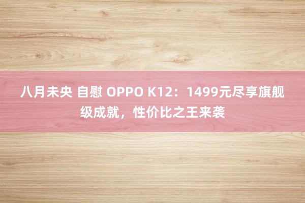 八月未央 自慰 OPPO K12：1499元尽享旗舰级成就，性价比之王来袭