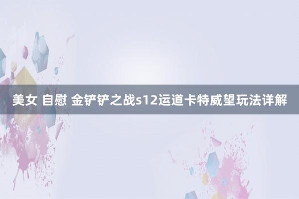 美女 自慰 金铲铲之战s12运道卡特威望玩法详解