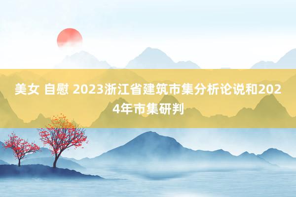 美女 自慰 2023浙江省建筑市集分析论说和2024年市集研判