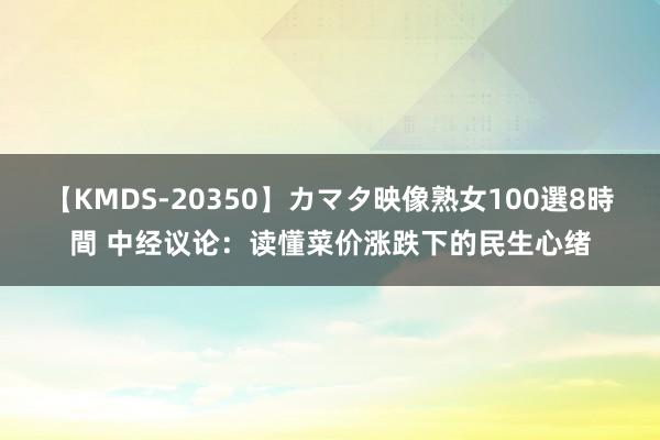 【KMDS-20350】カマタ映像熟女100選8時間 中经议论：读懂菜价涨跌下的民生心绪