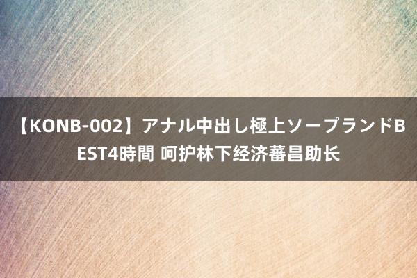 【KONB-002】アナル中出し極上ソープランドBEST4時間 呵护林下经济蕃昌助长